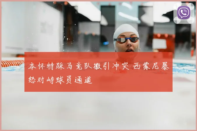 本怀特踩马竞队徽引冲突 西蒙尼暴怒对峙球员通道