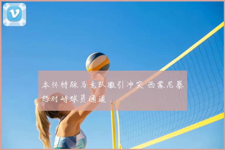 本怀特踩马竞队徽引冲突 西蒙尼暴怒对峙球员通道