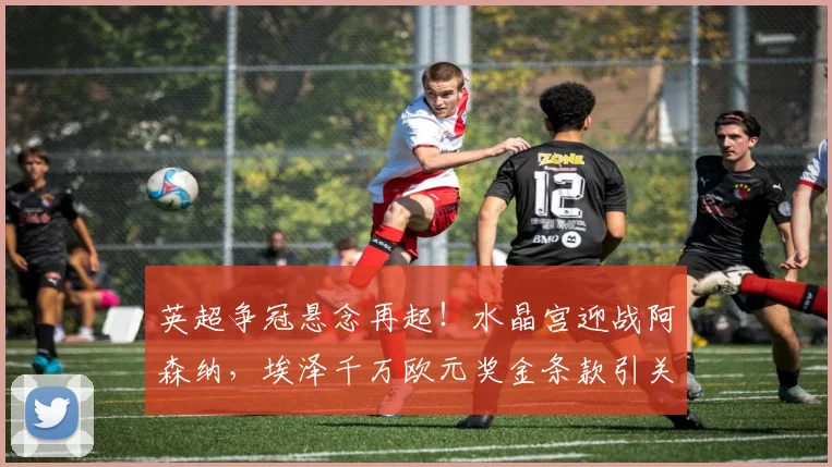英超争冠悬念再起！水晶宫迎战阿森纳，埃泽千万欧元奖金条款引关注