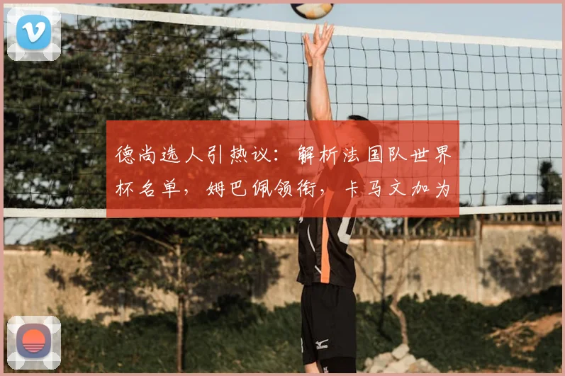 德尚选人引热议：解析法国队世界杯名单，姆巴佩领衔，卡马文加为何落选