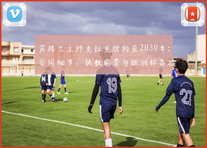 苏格兰主帅克拉克续约至2030年:合同细节、执教前景与欧洲杯备战解读