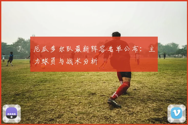 厄瓜多尔队最新阵容名单公布：主力球员与战术分析