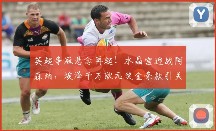 英超争冠悬念再起！水晶宫迎战阿森纳，埃泽千万欧元奖金条款引关注