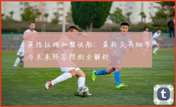 英格拉姆加盟快船:最新交易细节与未来阵容预测全解析