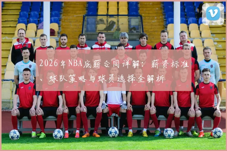2026年NBA底薪合同详解:薪资标准、球队策略与球员选择全解析