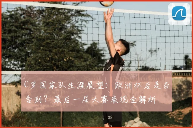 C罗国家队生涯展望：欧洲杯后是否告别？最后一届大赛表现全解析